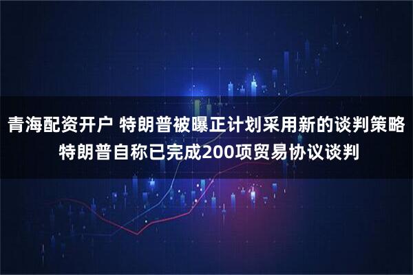 青海配资开户 特朗普被曝正计划采用新的谈判策略 特朗普自称已完成200项贸易协议谈判