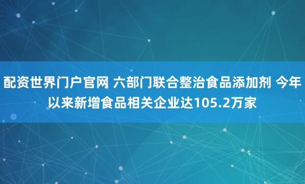 配资世界门户官网 六部门联合整治食品添加剂 今年以来新增食品相关企业达105.2万家