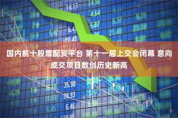 国内前十股票配资平台 第十一届上交会闭幕 意向成交项目数创历史新高