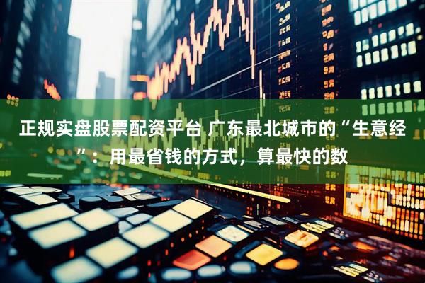 正规实盘股票配资平台 广东最北城市的“生意经”：用最省钱的方式，算最快的数