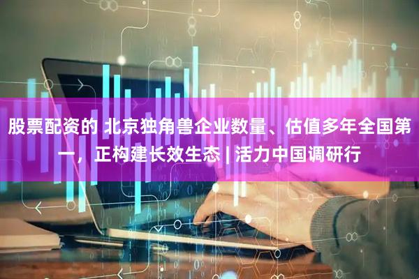 股票配资的 北京独角兽企业数量、估值多年全国第一，正构建长效生态 | 活力中国调研行